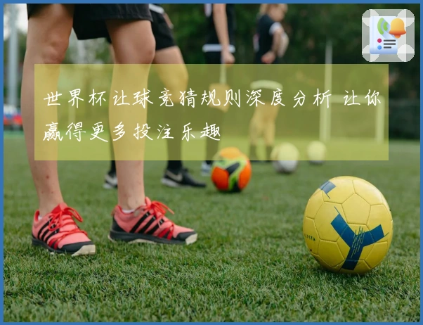 世界杯让球竞猜规则深度分析 让你赢得更多投注乐趣
