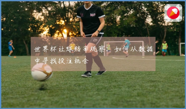 世界杯让球赔率观察：如何从数据中寻找投注机会