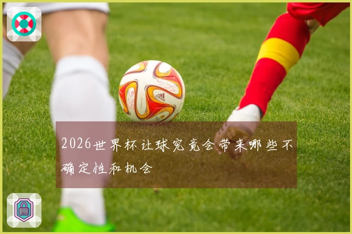 2026世界杯让球究竟会带来哪些不确定性和机会